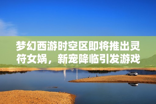 梦幻西游时空区即将推出灵符女娲，新宠降临引发游戏格局变革