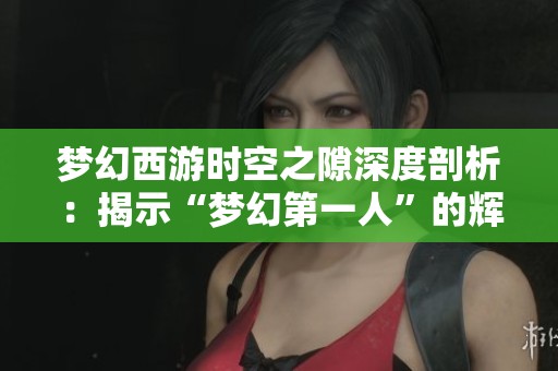 梦幻西游时空之隙深度剖析：揭示“梦幻第一人”的辉煌历程与成就