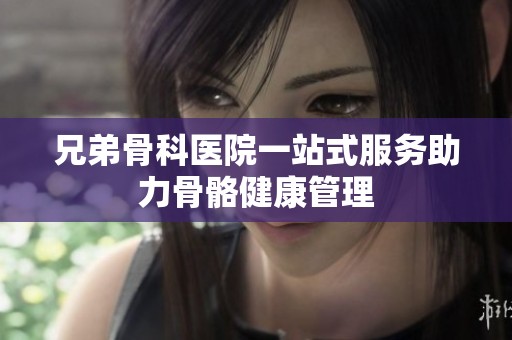 兄弟骨科医院一站式服务助力骨骼健康管理