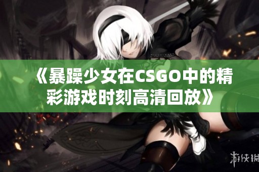 《暴躁少女在CSGO中的精彩游戏时刻高清回放》