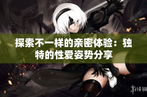 探索不一样的亲密体验：独特的性爱姿势分享