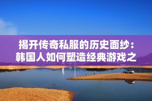 揭开传奇私服的历史面纱：韩国人如何塑造经典游戏之路