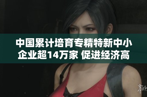 中国累计培育专精特新中小企业超14万家 促进经济高质量发展