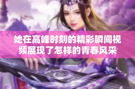 她在高峰时刻的精彩瞬间视频展现了怎样的青春风采