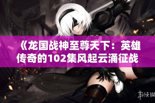 《龙国战神至尊天下：英雄传奇的102集风起云涌征战之旅》