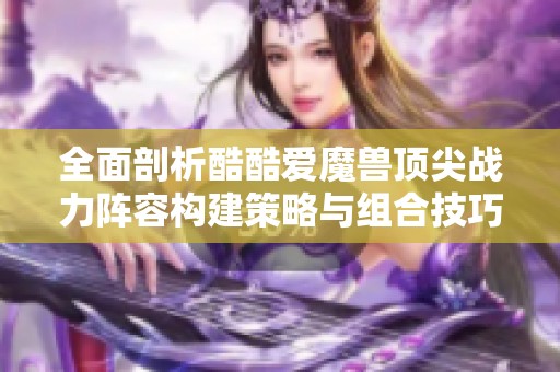 全面剖析酷酷爱魔兽顶尖战力阵容构建策略与组合技巧