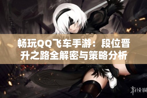 畅玩QQ飞车手游：段位晋升之路全解密与策略分析