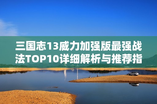 三国志13威力加强版最强战法TOP10详细解析与推荐指南