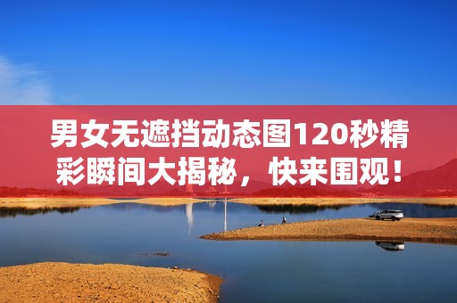 男女无遮挡动态图120秒精彩瞬间大揭秘，快来围观！