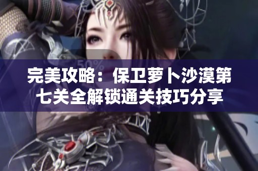 完美攻略：保卫萝卜沙漠第七关全解锁通关技巧分享