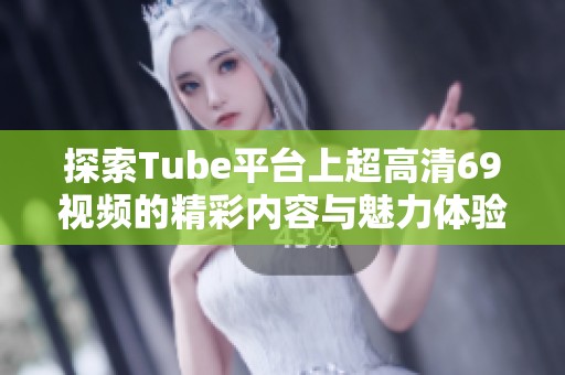 探索Tube平台上超高清69视频的精彩内容与魅力体验