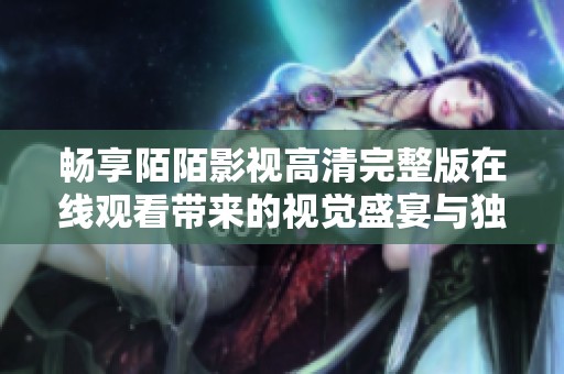畅享陌陌影视高清完整版在线观看带来的视觉盛宴与独特体验