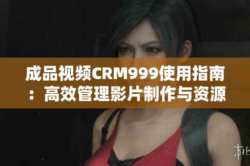 成品视频CRM999使用指南：高效管理影片制作与资源优化