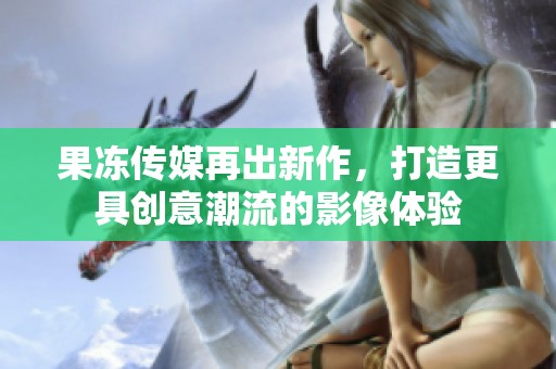果冻传媒再出新作，打造更具创意潮流的影像体验