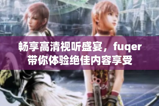 畅享高清视听盛宴，fuqer带你体验绝佳内容享受