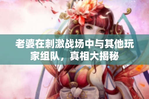 老婆在刺激战场中与其他玩家组队，真相大揭秘