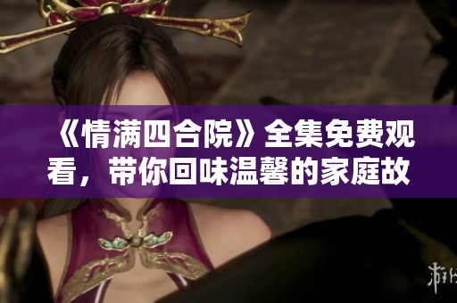 《情满四合院》全集免费观看，带你回味温馨的家庭故事