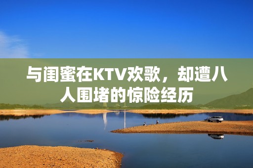 与闺蜜在KTV欢歌，却遭八人围堵的惊险经历