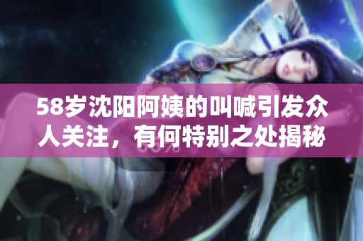 58岁沈阳阿姨的叫喊引发众人关注，有何特别之处揭秘