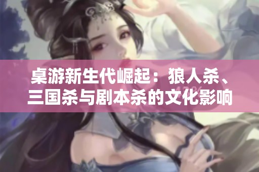 桌游新生代崛起：狼人杀、三国杀与剧本杀的文化影响探讨