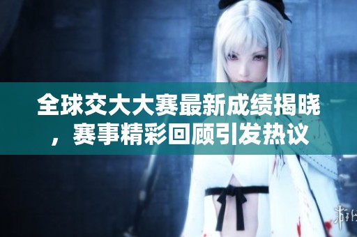 全球交大大赛最新成绩揭晓，赛事精彩回顾引发热议