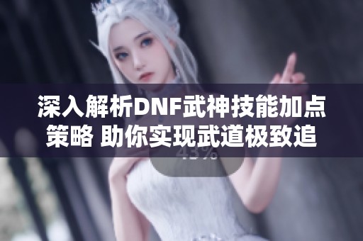 深入解析DNF武神技能加点策略 助你实现武道极致追求