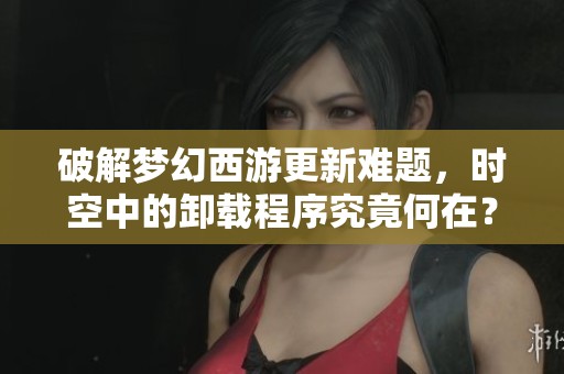破解梦幻西游更新难题，时空中的卸载程序究竟何在？
