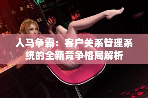 人马争霸：客户关系管理系统的全新竞争格局解析