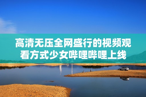 高清无压全网盛行的视频观看方式少女哔哩哔哩上线