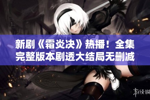 新剧《霜炎决》热播！全集完整版本剧透大结局无删减精彩回顾