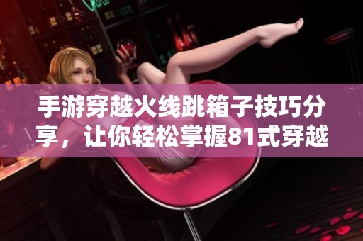 手游穿越火线跳箱子技巧分享，让你轻松掌握81式穿越玩法