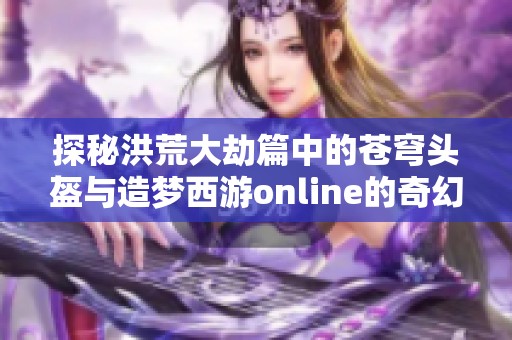 探秘洪荒大劫篇中的苍穹头盔与造梦西游online的奇幻之旅