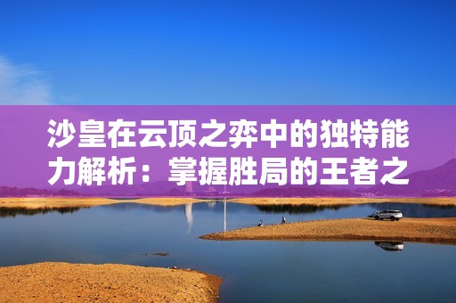 沙皇在云顶之弈中的独特能力解析：掌握胜局的王者之力