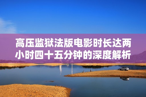 高压监狱法版电影时长达两小时四十五分钟的深度解析