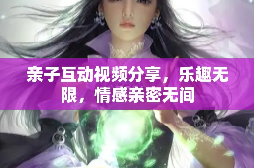 亲子互动视频分享，乐趣无限，情感亲密无间