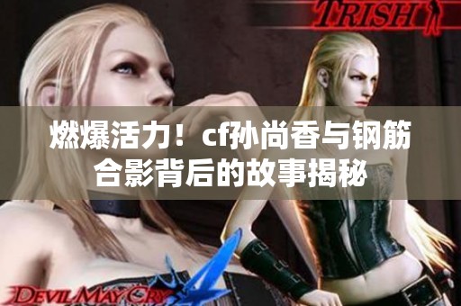 燃爆活力！cf孙尚香与钢筋合影背后的故事揭秘