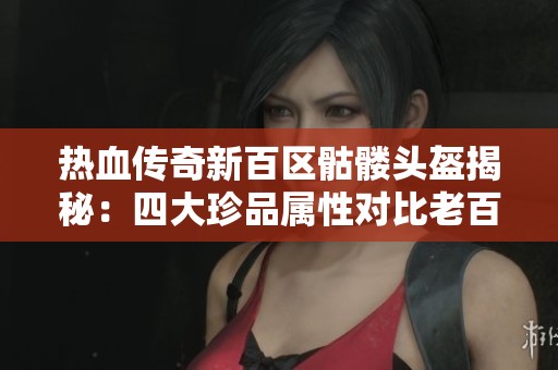 热血传奇新百区骷髅头盔揭秘：四大珍品属性对比老百区的独特之处