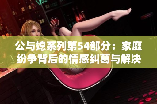 公与媳系列第54部分：家庭纷争背后的情感纠葛与解决之道