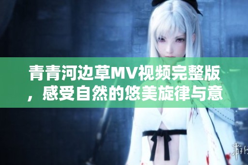 青青河边草MV视频完整版，感受自然的悠美旋律与意境