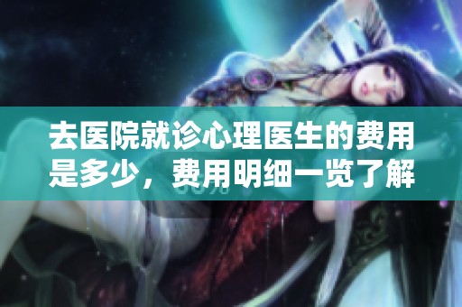 去医院就诊心理医生的费用是多少，费用明细一览了解一下
