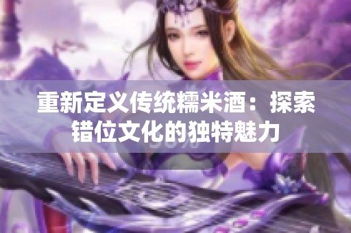 重新定义传统糯米酒：探索错位文化的独特魅力