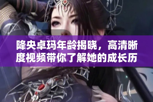 降央卓玛年龄揭晓，高清晰度视频带你了解她的成长历程
