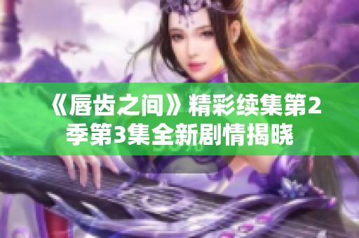 《唇齿之间》精彩续集第2季第3集全新剧情揭晓