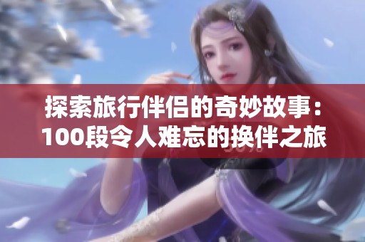 探索旅行伴侣的奇妙故事：100段令人难忘的换伴之旅
