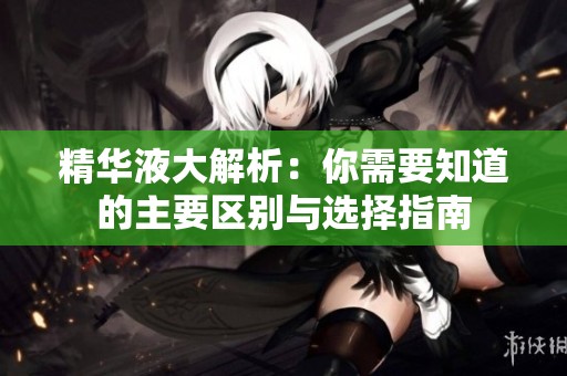 精华液大解析：你需要知道的主要区别与选择指南