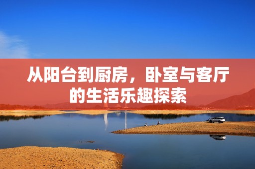 从阳台到厨房，卧室与客厅的生活乐趣探索