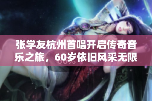 张学友杭州首唱开启传奇音乐之旅，60岁依旧风采无限