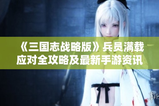 《三国志战略版》兵员满载应对全攻略及最新手游资讯速递