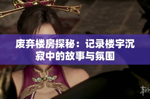 废弃楼房探秘：记录楼宇沉寂中的故事与氛围