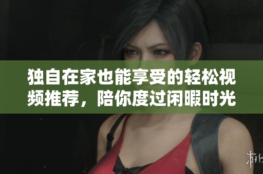 独自在家也能享受的轻松视频推荐，陪你度过闲暇时光